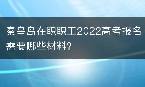 秦皇岛在职职工2022高考报名需要哪些材料？
