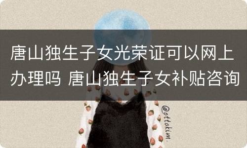 唐山独生子女光荣证可以网上办理吗 唐山独生子女补贴咨询电话