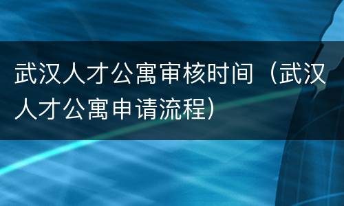 武汉人才公寓审核时间（武汉人才公寓申请流程）