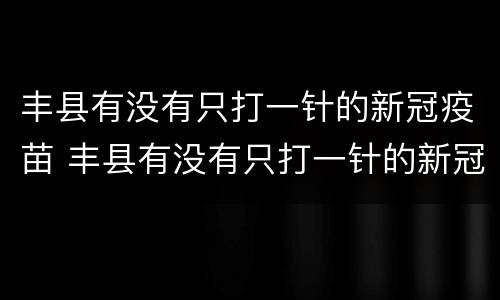 丰县有没有只打一针的新冠疫苗 丰县有没有只打一针的新冠疫苗接种