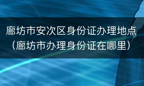 廊坊市安次区身份证办理地点（廊坊市办理身份证在哪里）