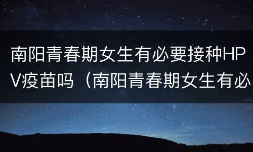 南阳青春期女生有必要接种HPV疫苗吗（南阳青春期女生有必要接种hpv疫苗吗多少钱）