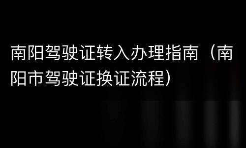 南阳驾驶证转入办理指南（南阳市驾驶证换证流程）