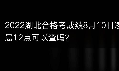 2022湖北合格考成绩8月10日凌晨12点可以查吗？