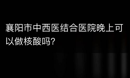 襄阳市中西医结合医院晚上可以做核酸吗？