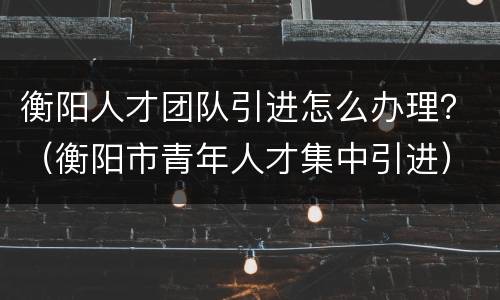 衡阳人才团队引进怎么办理？（衡阳市青年人才集中引进）