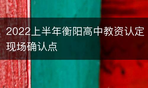 2022上半年衡阳高中教资认定现场确认点