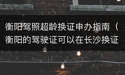 衡阳驾照超龄换证申办指南（衡阳的驾驶证可以在长沙换证吗）