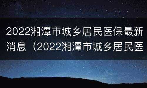 2022湘潭市城乡居民医保最新消息（2022湘潭市城乡居民医保最新消息表）