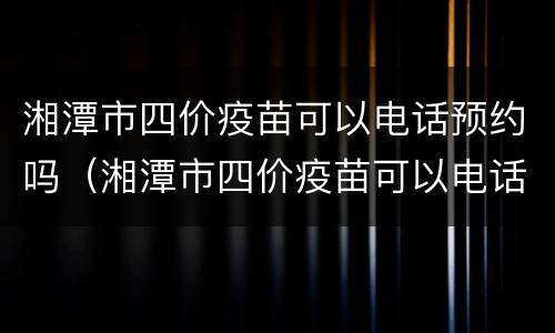 湘潭市四价疫苗可以电话预约吗（湘潭市四价疫苗可以电话预约吗）