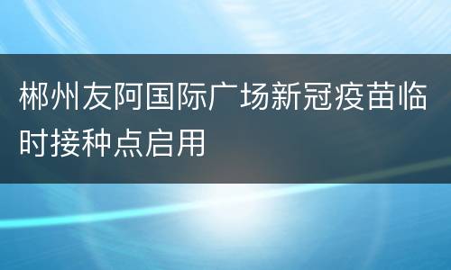 郴州友阿国际广场新冠疫苗临时接种点启用