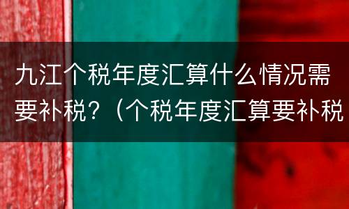 九江个税年度汇算什么情况需要补税?（个税年度汇算要补税一般是什么情况）