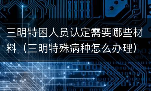 三明特困人员认定需要哪些材料（三明特殊病种怎么办理）