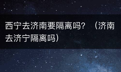 西宁去济南要隔离吗？（济南去济宁隔离吗）