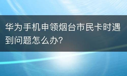 华为手机申领烟台市民卡时遇到问题怎么办？