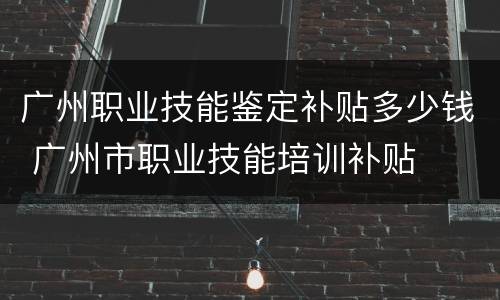 广州职业技能鉴定补贴多少钱 广州市职业技能培训补贴
