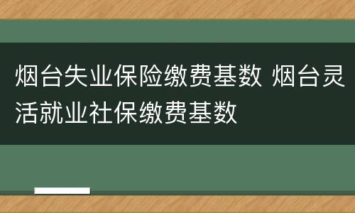 烟台失业保险缴费基数 烟台灵活就业社保缴费基数
