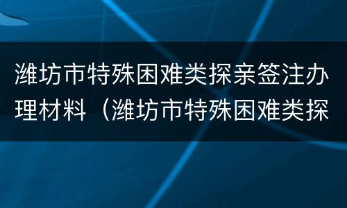 潍坊市特殊困难类探亲签注办理材料（潍坊市特殊困难类探亲签注办理材料清单）