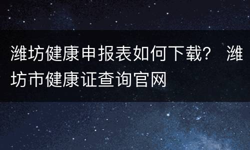 潍坊健康申报表如何下载？ 潍坊市健康证查询官网