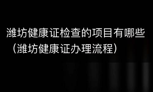 潍坊健康证检查的项目有哪些（潍坊健康证办理流程）