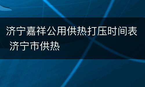 济宁嘉祥公用供热打压时间表 济宁市供热
