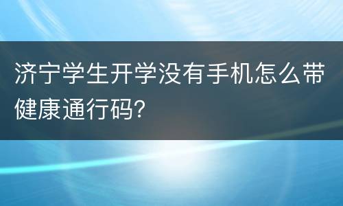 济宁学生开学没有手机怎么带健康通行码？