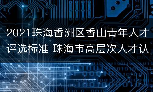2021珠海香洲区香山青年人才评选标准 珠海市高层次人才认定标准2019