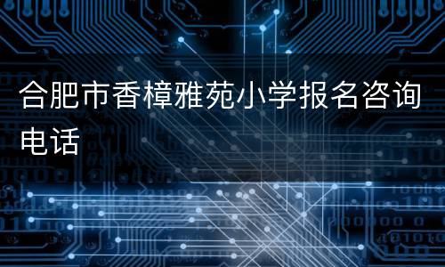 合肥市香樟雅苑小学报名咨询电话