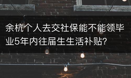 余杭个人去交社保能不能领毕业5年内往届生生活补贴？