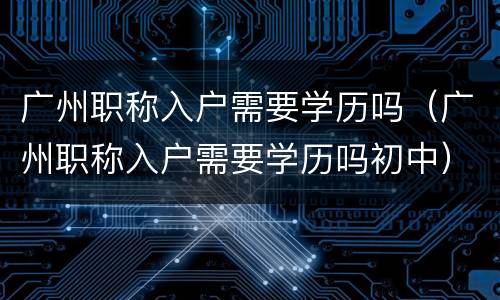 广州职称入户需要学历吗（广州职称入户需要学历吗初中）