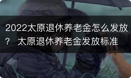 2022太原退休养老金怎么发放？ 太原退休养老金发放标准