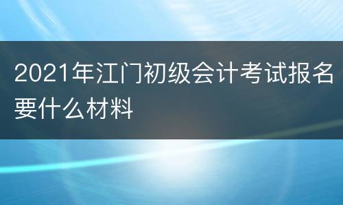 2021年江门初级会计考试报名要什么材料
