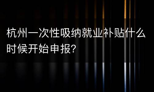 杭州一次性吸纳就业补贴什么时候开始申报？