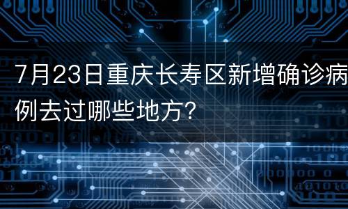 7月23日重庆长寿区新增确诊病例去过哪些地方？