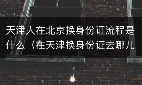 天津人在北京换身份证流程是什么（在天津换身份证去哪儿）