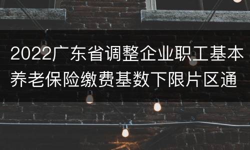 2022广东省调整企业职工基本养老保险缴费基数下限片区通知