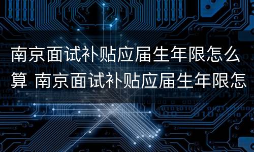 南京面试补贴应届生年限怎么算 南京面试补贴应届生年限怎么算的