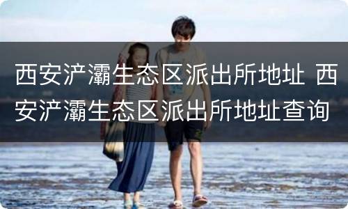 西安浐灞生态区派出所地址 西安浐灞生态区派出所地址查询