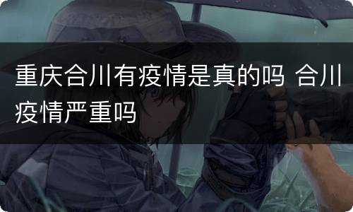 重庆合川有疫情是真的吗 合川疫情严重吗