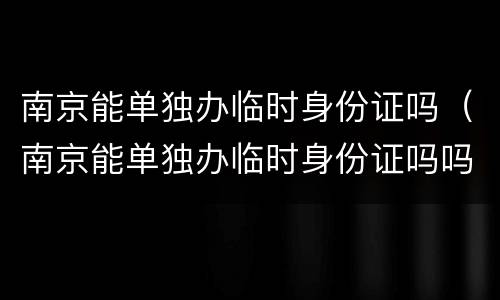 南京能单独办临时身份证吗（南京能单独办临时身份证吗吗）