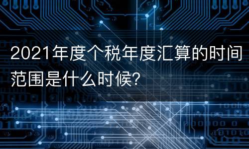 2021年度个税年度汇算的时间范围是什么时候？
