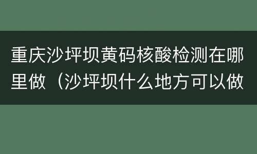 重庆沙坪坝黄码核酸检测在哪里做（沙坪坝什么地方可以做核酸检测）