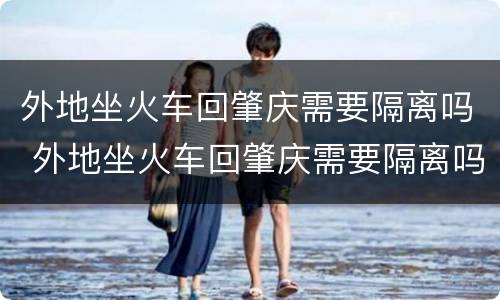 外地坐火车回肇庆需要隔离吗 外地坐火车回肇庆需要隔离吗最新消息