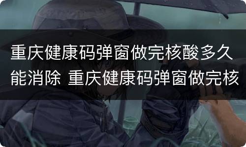 重庆健康码弹窗做完核酸多久能消除 重庆健康码弹窗做完核酸多久能消除