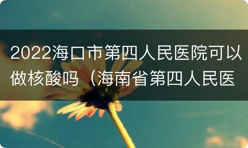 2022海口市第四人民医院可以做核酸吗（海南省第四人民医院核酸）