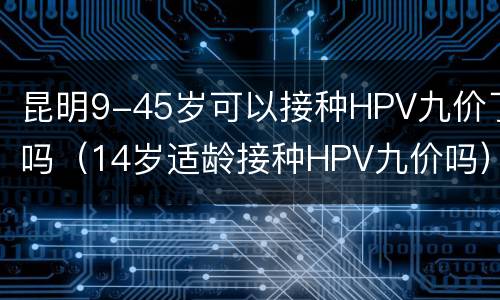 昆明9-45岁可以接种HPV九价了吗（14岁适龄接种HPV九价吗）