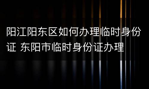 阳江阳东区如何办理临时身份证 东阳市临时身份证办理