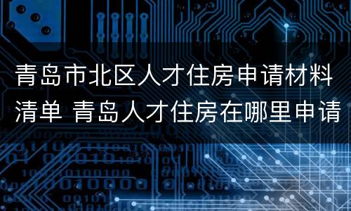 青岛市北区人才住房申请材料清单 青岛人才住房在哪里申请表