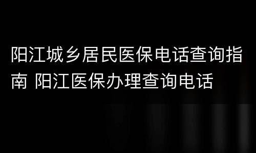 阳江城乡居民医保电话查询指南 阳江医保办理查询电话