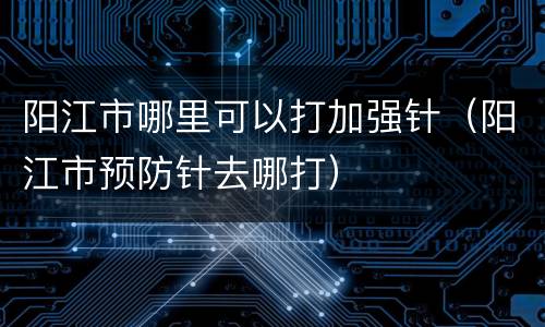 阳江市哪里可以打加强针（阳江市预防针去哪打）